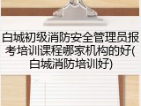 白城初级消防安全管理员报考培训课程哪家机构的好(白城消防培训好)