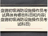 盘锦初级消防设施操作员考试具体有哪些科目和内容(盘锦初级消防设施操作员考试科目)