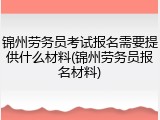 锦州劳务员考试报名需要提供什么材料(锦州劳务员报名材料)