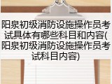 阳泉初级消防设施操作员考试具体有哪些科目和内容(阳泉初级消防设施操作员考试科目内容)
