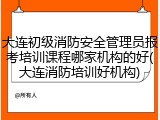 大连初级消防安全管理员报考培训课程哪家机构的好(大连消防培训好机构)