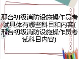 邢台初级消防设施操作员考试具体有哪些科目和内容(邢台初级消防设施操作员考试科目内容)
