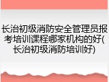 长治初级消防安全管理员报考培训课程哪家机构的好(长治初级消防培训好)