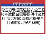 清远初级道路运输安全工程师考试报名需要提供什么材料(清远初级道路运输安全工程师考试报名材料)