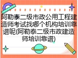 阿勒泰二级市政公用工程建造师考试找哪个机构培训靠谱呢(阿勒泰二级市政建造师培训靠谱)