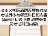 潼南区初级消防设施操作员考试具体有哪些科目和内容(潼南区初级消防设施操作员考试科目内容)