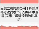 吴忠二级市政公用工程建造师考试找哪个机构培训靠谱呢(吴忠二级建造师培训靠谱)