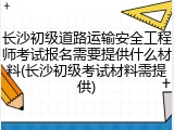 长沙初级道路运输安全工程师考试报名需要提供什么材料(长沙初级考试材料需提供)