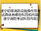 遂宁初级消防设施操作员考试具体有哪些科目和内容(遂宁消防考试科目内容)