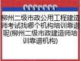 柳州二级市政公用工程建造师考试找哪个机构培训靠谱呢(柳州二级市政建造师培训靠谱机构)