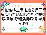 呼和浩特二级市政公用工程建造师考试找哪个机构培训靠谱呢(呼和浩特靠谱培训机构)