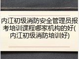 内江初级消防安全管理员报考培训课程哪家机构的好(内江初级消防培训好)