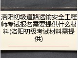 洛阳初级道路运输安全工程师考试报名需要提供什么材料(洛阳初级考试材料需提供)