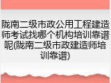 陇南二级市政公用工程建造师考试找哪个机构培训靠谱呢(陇南二级市政建造师培训靠谱)