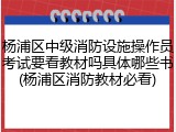 杨浦区中级消防设施操作员考试要看教材吗具体哪些书(杨浦区消防教材必看)