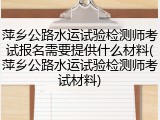 萍乡公路水运试验检测师考试报名需要提供什么材料(萍乡公路水运试验检测师考试材料)