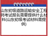 山东初级道路运输安全工程师考试报名需要提供什么材料(山东初级考试材料需提供)