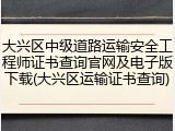 大兴区中级道路运输安全工程师证书查询官网及电子版下载(大兴区运输证书查询)