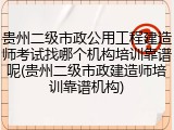 贵州二级市政公用工程建造师考试找哪个机构培训靠谱呢(贵州二级市政建造师培训靠谱机构)