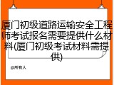 厦门初级道路运输安全工程师考试报名需要提供什么材料(厦门初级考试材料需提供)