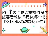 喀什中级消防设施操作员考试要看教材吗具体哪些书(喀什中级消防教材必看)