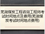 芜湖煤炭工程咨询工程师考试时间地点及费用(芜湖煤炭考试时间地点费用)