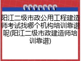 阳江二级市政公用工程建造师考试找哪个机构培训靠谱呢(阳江二级市政建造师培训靠谱)