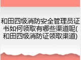 和田四级消防安全管理员证书如何领取有哪些渠道呢(和田四级消防证领取渠道)
