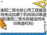 衡阳二级市政公用工程建造师考试找哪个机构培训靠谱呢(衡阳二级市政建造师培训靠谱机构)