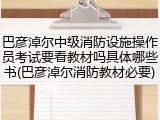 巴彦淖尔中级消防设施操作员考试要看教材吗具体哪些书(巴彦淖尔消防教材必要)