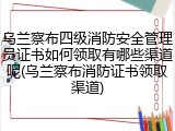 乌兰察布四级消防安全管理员证书如何领取有哪些渠道呢(乌兰察布消防证书领取渠道)