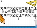 海西四级消防安全管理员证书如何领取有哪些渠道呢(海西四级消防证书领取渠道)