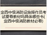 定西中级消防设施操作员考试要看教材吗具体哪些书(定西中级消防教材必看)