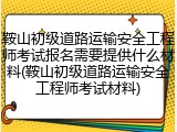 鞍山初级道路运输安全工程师考试报名需要提供什么材料(鞍山初级道路运输安全工程师考试材料)