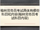 榆林劳务员考试具体有哪些科目和内容(榆林劳务员考试科目内容)