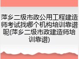 萍乡二级市政公用工程建造师考试找哪个机构培训靠谱呢(萍乡二级市政建造师培训靠谱)