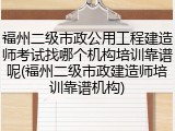 福州二级市政公用工程建造师考试找哪个机构培训靠谱呢(福州二级市政建造师培训靠谱机构)