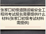 张家口初级道路运输安全工程师考试报名需要提供什么材料(张家口初级考试材料需提供)