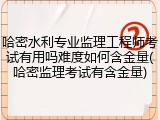哈密水利专业监理工程师考试有用吗难度如何含金量(哈密监理考试有含金量)