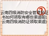 云南四级消防安全管理员证书如何领取有哪些渠道呢(云南四级消防证领取渠道)