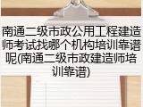 南通二级市政公用工程建造师考试找哪个机构培训靠谱呢(南通二级市政建造师培训靠谱)