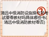 清远中级消防设施操作员考试要看教材吗具体哪些书(清远中级消防教材看否)