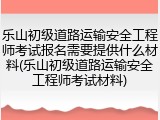 乐山初级道路运输安全工程师考试报名需要提供什么材料(乐山初级道路运输安全工程师考试材料)