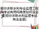 鄂尔多斯水利专业监理工程师考试有用吗难度如何含金量(鄂尔多斯水利监理考试有含金量)