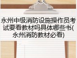 永州中级消防设施操作员考试要看教材吗具体哪些书(永州消防教材必看)
