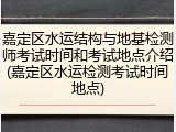 嘉定区水运结构与地基检测师考试时间和考试地点介绍(嘉定区水运检测考试时间地点)