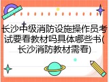 长沙中级消防设施操作员考试要看教材吗具体哪些书(长沙消防教材需看)