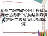 朔州二级市政公用工程建造师考试找哪个机构培训靠谱呢(朔州二级建造师培训靠谱)
