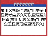 宝山区初级金属矿山安全工程师考完多久可以查成绩如何查(宝山初级金属矿山安全工程师成绩查询多久)