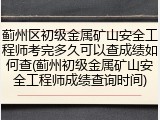 蓟州区初级金属矿山安全工程师考完多久可以查成绩如何查(蓟州初级金属矿山安全工程师成绩查询时间)